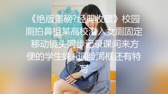 《绝版重磅?经典收藏》校园厕拍鼻祖某高校潜入女厕固定 移动镜头同步记录课间来方便的学生妹~逼脸同框还有特写