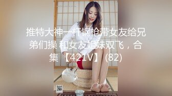 推特大神一杆钢枪带女友给兄弟们操 和女友姐妹双飞，合集 【421V】 (82)