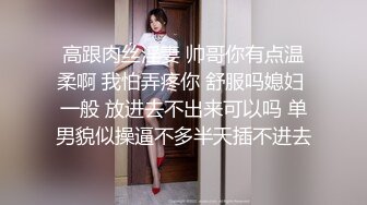 高跟肉丝淫妻 帅哥你有点温柔啊 我怕弄疼你 舒服吗媳妇 一般 放进去不出来可以吗 单男貌似操逼不多半天插不进去