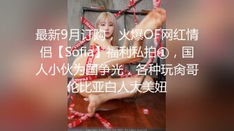 最新9月订购，火爆OF网红情侣【Sofia】福利私拍①，国人小伙为国争光，各种玩肏哥伦比亚白人大美妞