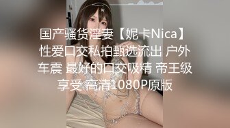 国产骚货淫妻【妮卡Nica】性爱口交私拍甄选流出 户外车震 最好的口交吸精 帝王级享受 高清1080P原版