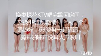 换妻探花KTV唱完歌回房间，交换4P淫乱激情，一人一个眼镜妹，69姿势一起舔逼，骑乘啪啪声悦耳大声浪叫