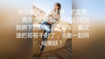 长沙美女 Ts美佳琪：把直男，真女当肉便器，让他们沦为我胯下的玩物，开火车，叠汉堡把哥哥干射了，夫妻一起伺候美妖！