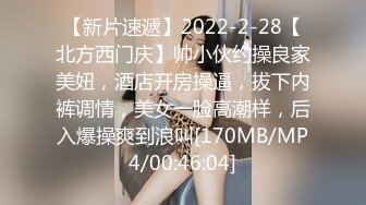 【新片速遞】2022-2-28【北方西门庆】帅小伙约操良家美妞，酒店开房操逼，拔下内裤调情，美女一脸高潮样，后入爆操爽到浪叫[170MB/MP4/00:46:04]