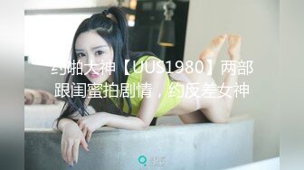 约啪大神【UUS1980】两部跟闺蜜拍剧情，约反差女神