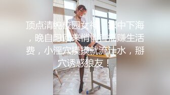 顶点清纯校园女神，家中下海，晚自习回来悄悄直播赚生活费，小淫穴摸摸就流汁水，掰穴诱惑狼友！