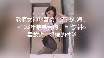 颜值女神Ts善美：清纯刘海，和03年弟弟舌吻，互吃棒棒，毒龙钻，好棒的体验！