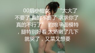 ❤️00后小仙女❤️“太大了 不要了 真的不要了 求求你了 真的不行了” 约炮平面模特，腿特别好看 太娇嫩了几下就哭了，又菜又想要