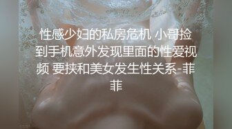 性感少妇的私房危机 小哥捡到手机意外发现里面的性爱视频 要挟和美女发生性关系-菲菲