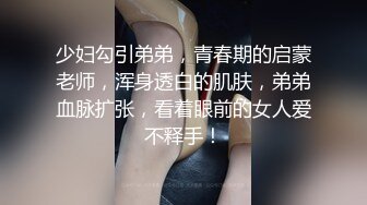 少妇勾引弟弟，青春期的启蒙老师，浑身透白的肌肤，弟弟血脉扩张，看着眼前的女人爱不释手！