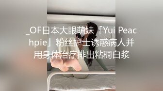 _OF日本大眼萌妹「Yui Peachpie」粉丝护士诱惑病人并用身体治疗排出粘稠白浆