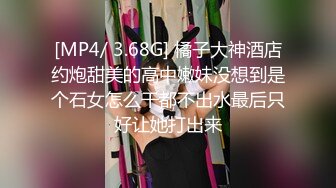 [MP4/ 3.68G] 橘子大神酒店约炮甜美的高中嫩妹没想到是个石女怎么干都不出水最后只好让她打出来