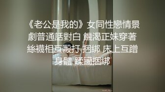 《老公是我的》女同性戀情景劇普通話對白 饑渴正妹穿著絲襪相互毆打 捆綁 床上互蹭身體 蹂躪捆綁