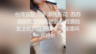 台湾宜兰大学 清纯系花  苏苏 自拍性爱视频泄密 全程露脸女上位疯狂摇摆 表情淫荡叫声好听