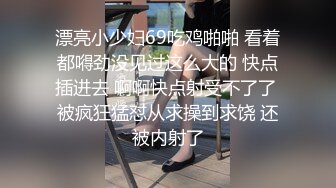 漂亮小少妇69吃鸡啪啪 看着都嘚劲没见过这么大的 快点插进去 啊啊快点射受不了了 被疯狂猛怼从求操到求饶 还被内射了