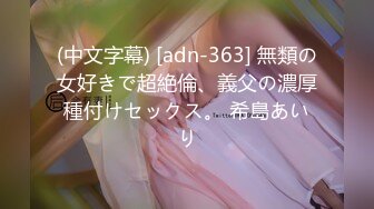 (中文字幕) [adn-363] 無類の女好きで超絶倫、義父の濃厚種付けセックス。 希島あいり