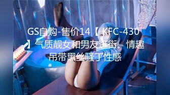 GS自购-售价14【 KFC-430 】气质靓女和男友逛街。情趣吊带黑丝骚丁性感