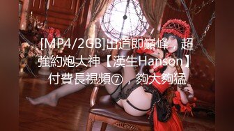 [MP4/2GB]出道即巔峰，超強約炮大神【漢生Hanson】付費長視頻⑦，夠大夠猛