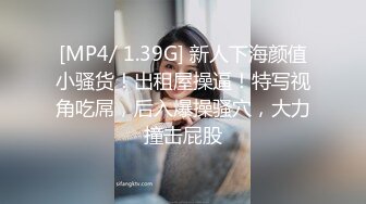 [MP4/ 1.39G] 新人下海颜值小骚货！出租屋操逼！特写视角吃屌，后入爆操骚穴，大力撞击屁股