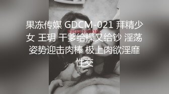 果冻传媒 GDCM-021 拜精少女 王玥 干爹给操又给钞 淫荡姿势迎击肉棒 极上肉欲淫靡性交