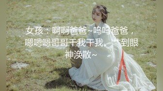 女孩：啊啊爸爸~呜呜爸爸，嗯嗯嗯哥哥干我干我。艹到眼神涣散~