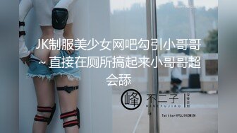 JK制服美少女网吧勾引小哥哥～直接在厕所搞起来小哥哥超会舔