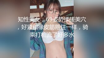 知性美女，69姿势揉搓美穴，好紧和橡皮筋箍住一样，骑乘打桩流了好多水