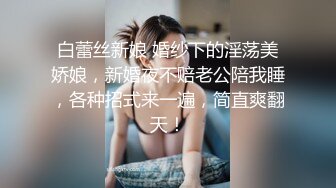 白蕾丝新娘 婚纱下的淫荡美娇娘，新婚夜不赔老公陪我睡，各种招式来一遍，简直爽翻天！