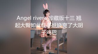 Angel rivera 珍藏版十三 翘起大臀如此性感妖娆爽了大胡子鸡巴