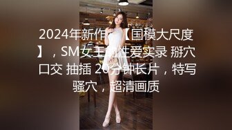 2024年新作，【国模大尺度】，SM女王的性爱实录 掰穴 口交 抽插 20分钟长片，特写骚穴，超清画质