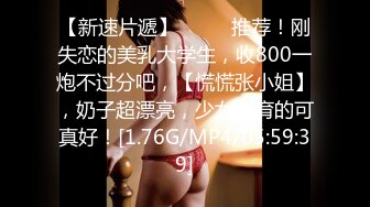 【新速片遞】  ♈♈♈推荐！刚失恋的美乳大学生，收800一炮不过分吧，【慌慌张小姐】，奶子超漂亮，少女发育的可真好！[1.76G/MP4/05:59:39]