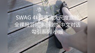 SWAG 4k超高清大尺度露脸全裸报答同事感谢炮中文对话勾引系列 小媛